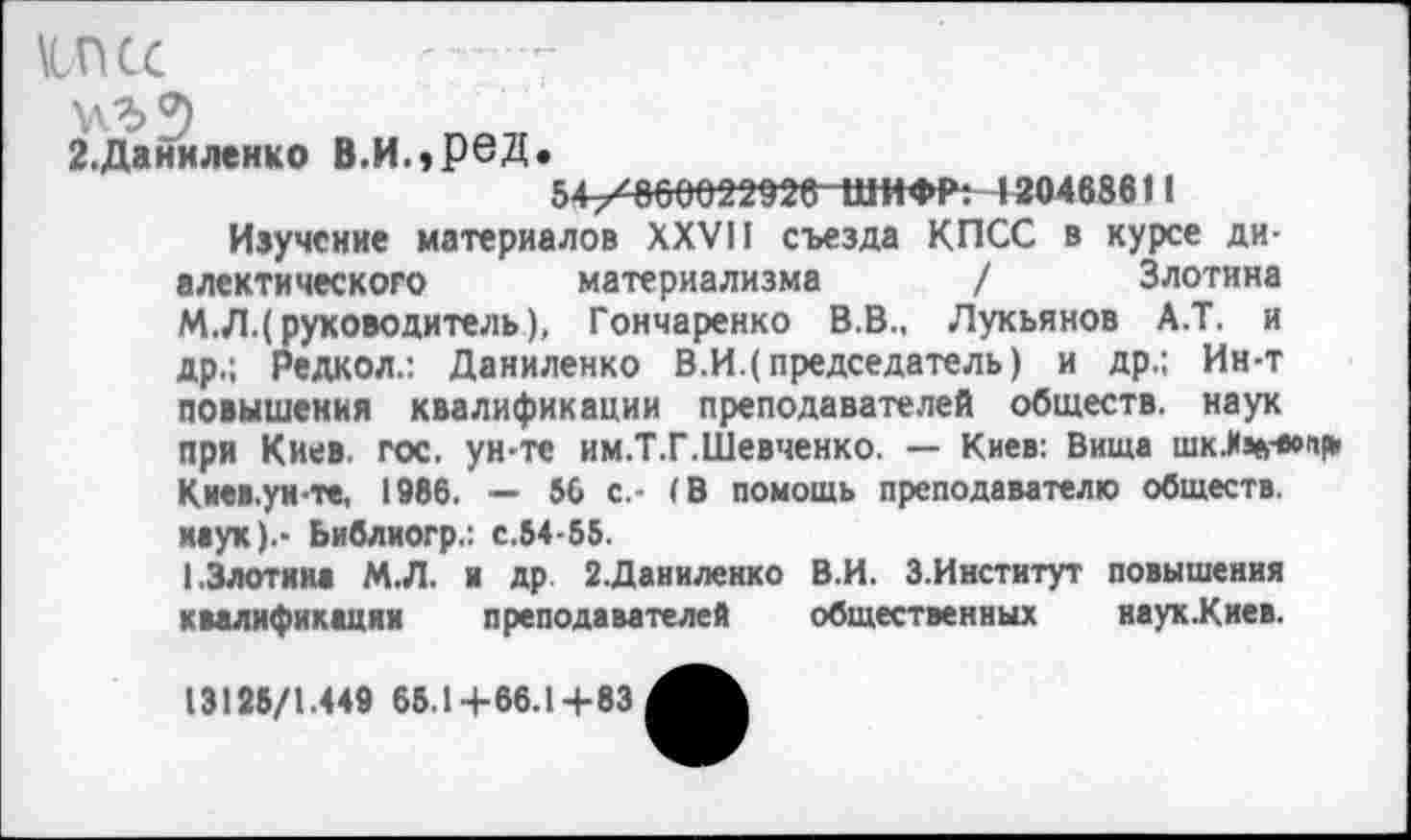 ﻿\1ПСС
\\Ъ?)
2.Даниленко В.И.»Р6Д.
54+^00022926 ШИФР: 130468611
Изучение материалов XXVII съезда КПСС в курсе диалектического материализма / Злотина М.Л.( руководитель), Гончаренко В.В., Лукьянов А.Т. и др.; Редкол.: Даниленко В.И.(председатель) и др.; Ин-т повышения квалификации преподавателей обществ, наук при Киев. гос. ун-те им.Т.Г.Шевченко. — Киев: Вища шк.И%«»м* Киев.ун-те, 1986. — 56 с.- (В помощь преподавателю обществ, наук).- Ьиблиогр.: с.54-55.
I.Злотина М.Л. и др. 2.Даниленко В.И. 3.Институт повышения квалификации преподавателей общественных наук.Киев.
13125/1.449 65.1+66.1+83